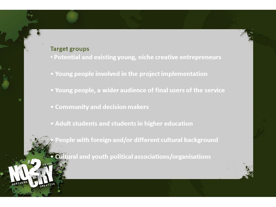 Target groups Potential and existing young, niche creative entrepreneurs Young people involved in the project implementation Young people, a wider audience of final users of the service Community and decision makers Adult students and students in higher education People with foreign and/or different cultural background Cultural and youth political associations/organisations