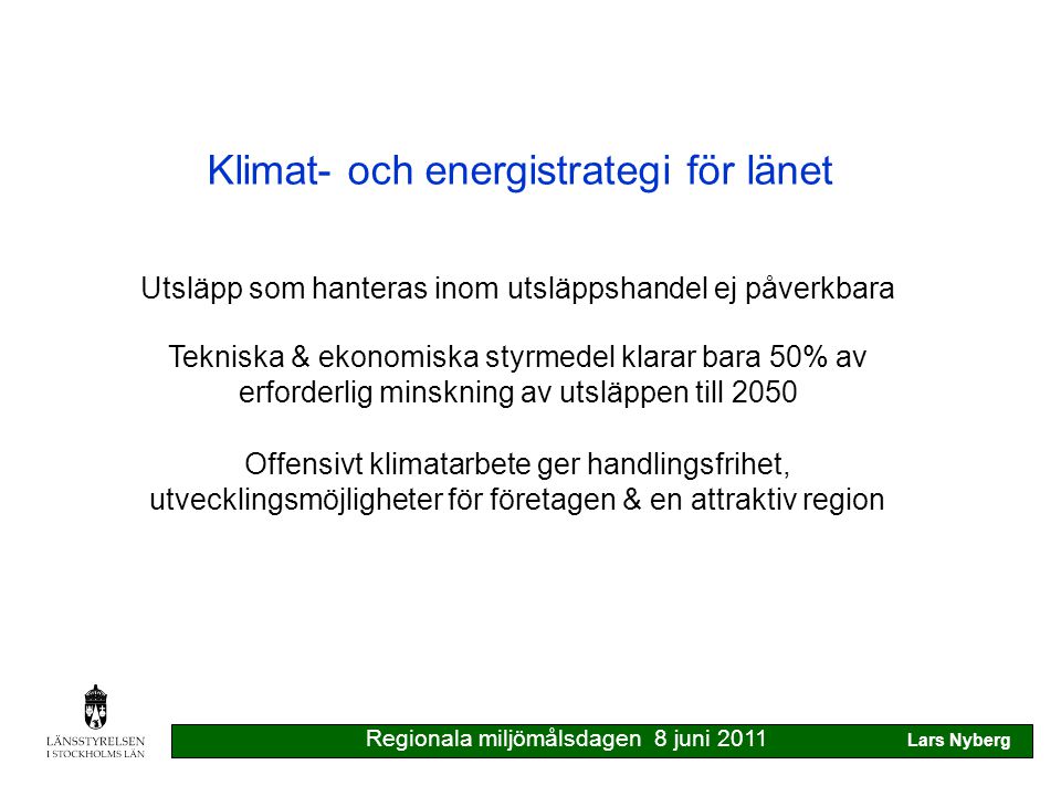 Klimat- och energistrategi för länet Tekniska & ekonomiska styrmedel klarar bara 50% av erforderlig minskning av utsläppen till 2050 Offensivt klimatarbete ger handlingsfrihet, utvecklingsmöjligheter för företagen & en attraktiv region Utsläpp som hanteras inom utsläppshandel ej påverkbara Regionala miljömålsdagen 8 juni 2011 Lars Nyberg