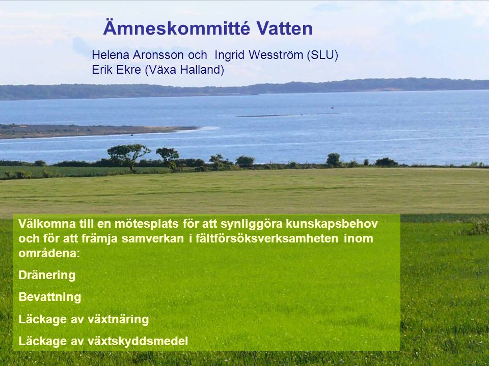 Ämneskommitté Vatten Välkomna till en mötesplats för att synliggöra kunskapsbehov och för att främja samverkan i fältförsöksverksamheten inom områdena: Dränering Bevattning Läckage av växtnäring Läckage av växtskyddsmedel Helena Aronsson och Ingrid Wesström (SLU) Erik Ekre (Växa Halland)
