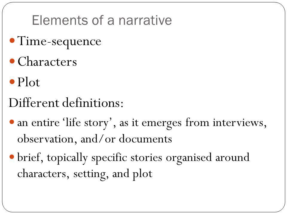 Elements of a narrative Time-sequence Characters Plot Different definitions: an entire ‘life story’, as it emerges from interviews, observation, and/or documents brief, topically specific stories organised around characters, setting, and plot
