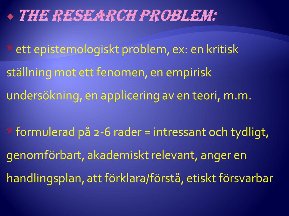  The research problem: * ett epistemologiskt problem, ex: en kritisk ställning mot ett fenomen, en empirisk undersökning, en applicering av en teori, m.m.