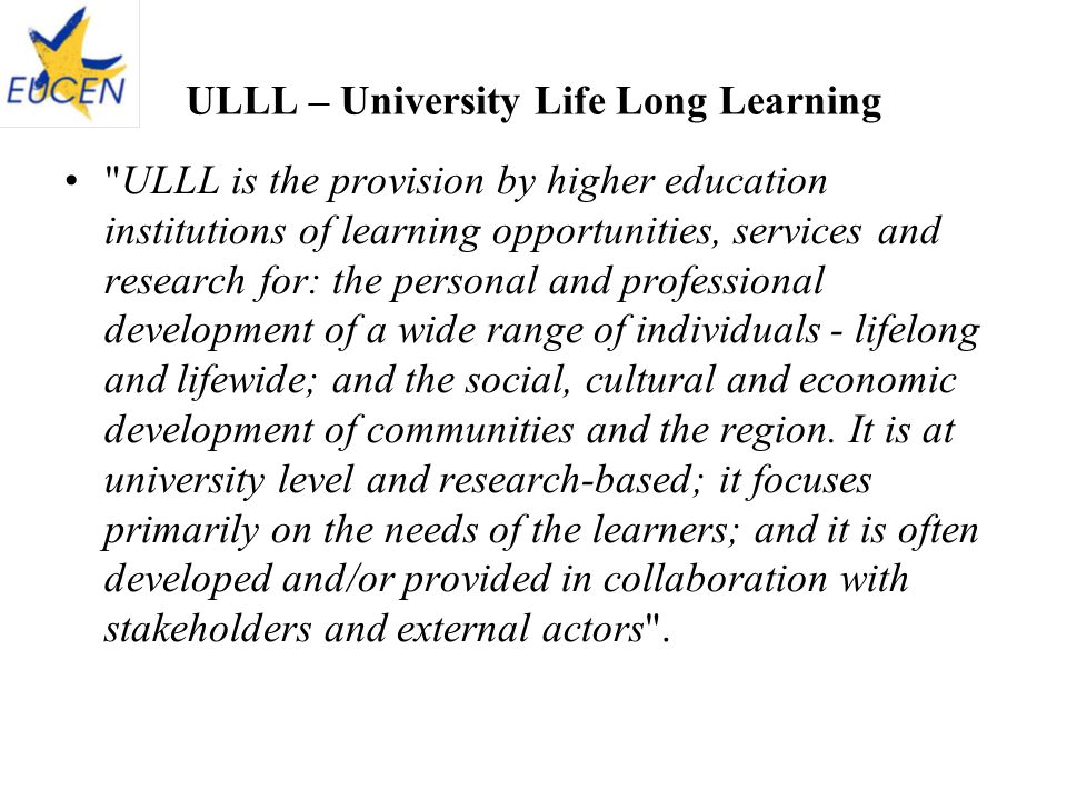 ULLL – University Life Long Learning ULLL is the provision by higher education institutions of learning opportunities, services and research for: the personal and professional development of a wide range of individuals - lifelong and lifewide; and the social, cultural and economic development of communities and the region.