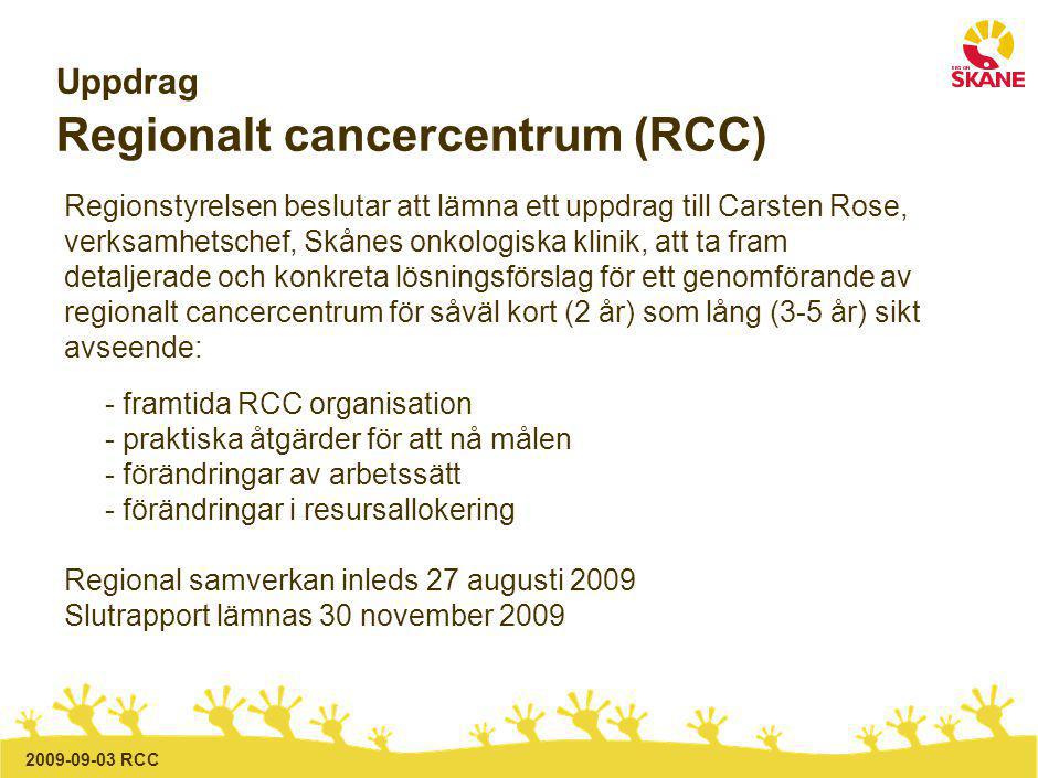 RCC Uppdrag Regionalt cancercentrum (RCC) Regionstyrelsen beslutar att lämna ett uppdrag till Carsten Rose, verksamhetschef, Skånes onkologiska klinik, att ta fram detaljerade och konkreta lösningsförslag för ett genomförande av regionalt cancercentrum för såväl kort (2 år) som lång (3-5 år) sikt avseende: - framtida RCC organisation - praktiska åtgärder för att nå målen - förändringar av arbetssätt - förändringar i resursallokering Regional samverkan inleds 27 augusti 2009 Slutrapport lämnas 30 november 2009