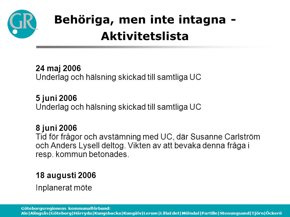 Göteborgsregionens kommunalförbund: Ale|Alingsås|Göteborg|Härryda|Kungsbacka|Kungälv|Lerum|LillaEdet|Mölndal|Partille|Stenungsund|Tjörn|Öckerö Behöriga, men inte intagna - Aktivitetslista 24 maj 2006 Underlag och hälsning skickad till samtliga UC 5 juni 2006 Underlag och hälsning skickad till samtliga UC 8 juni 2006 Tid för frågor och avstämning med UC, där Susanne Carlström och Anders Lysell deltog.