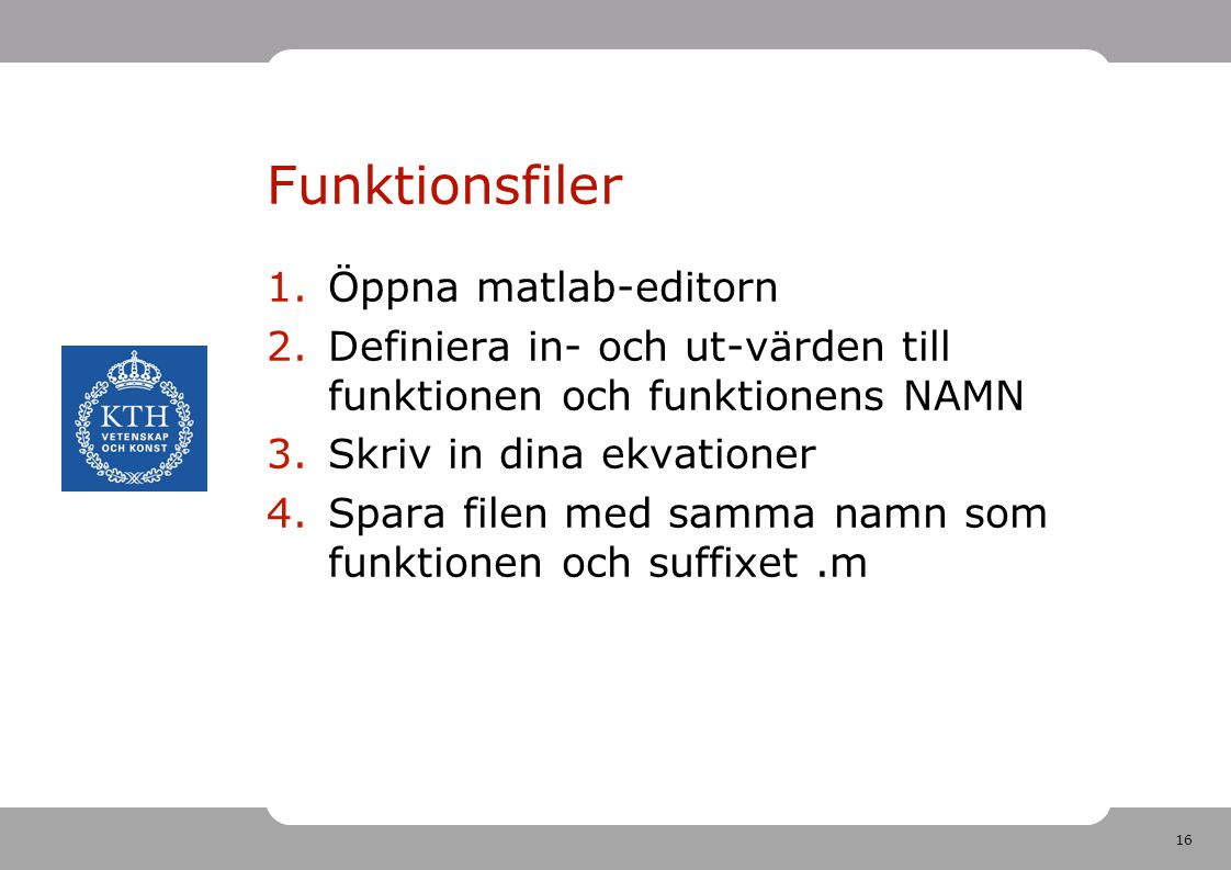 16 Funktionsfiler 1.Öppna matlab-editorn 2.Definiera in- och ut-värden till funktionen och funktionens NAMN 3.Skriv in dina ekvationer 4.Spara filen med samma namn som funktionen och suffixet.m