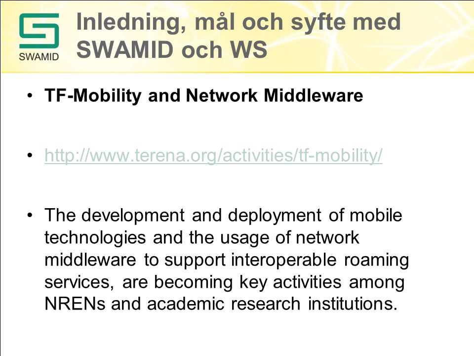 Inledning, mål och syfte med SWAMID och WS TF-Mobility and Network Middleware   The development and deployment of mobile technologies and the usage of network middleware to support interoperable roaming services, are becoming key activities among NRENs and academic research institutions.
