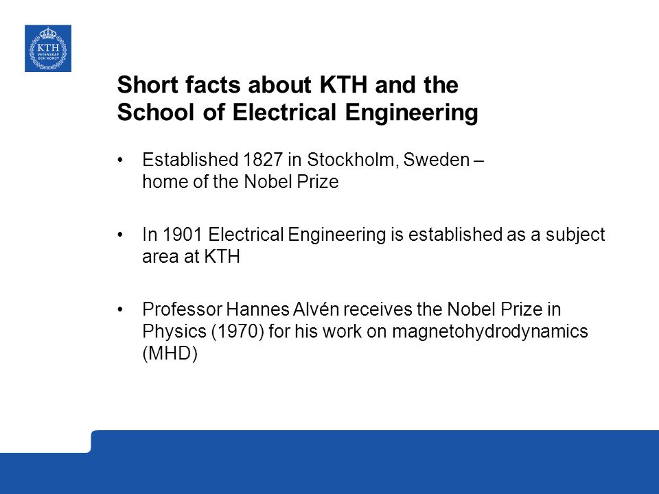 Short facts about KTH and the School of Electrical Engineering Established 1827 in Stockholm, Sweden – home of the Nobel Prize In 1901 Electrical Engineering is established as a subject area at KTH Professor Hannes Alvén receives the Nobel Prize in Physics (1970) for his work on magnetohydrodynamics (MHD)