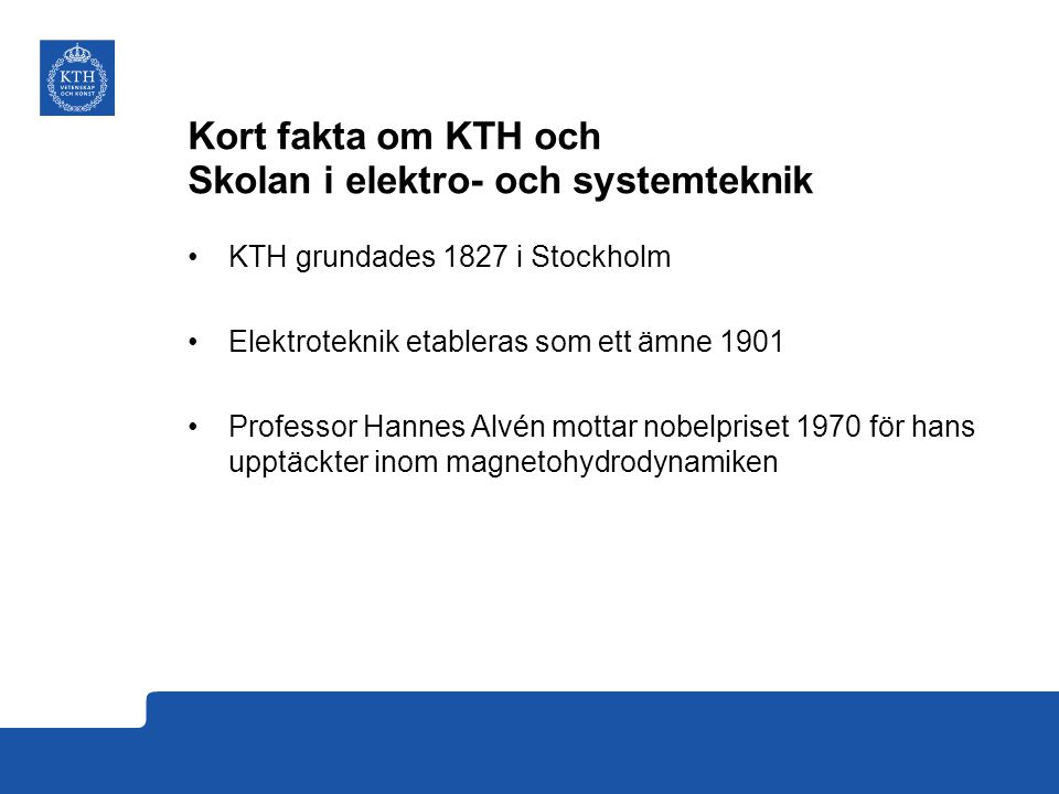 Kort fakta om KTH och Skolan i elektro- och systemteknik KTH grundades 1827 i Stockholm Elektroteknik etableras som ett ämne 1901 Professor Hannes Alvén mottar nobelpriset 1970 för hans upptäckter inom magnetohydrodynamiken