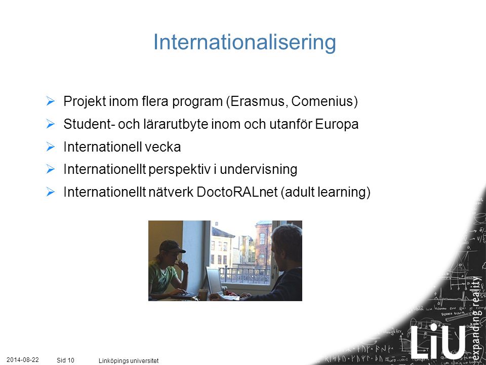 Linköpings universitet Sid 10 Internationalisering  Projekt inom flera program (Erasmus, Comenius)  Student- och lärarutbyte inom och utanför Europa  Internationell vecka  Internationellt perspektiv i undervisning  Internationellt nätverk DoctoRALnet (adult learning)