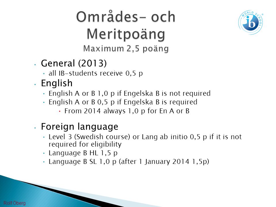 Områdes- och Meritpoäng Maximum 2,5 poäng General (2013) all IB-students receive 0,5 p English English A or B 1,0 p if Engelska B is not required English A or B 0,5 p if Engelska B is required From 2014 always 1,0 p for En A or B Foreign language Level 3 (Swedish course) or Lang ab initio 0,5 p if it is not required for eligibility Language B HL 1,5 p Language B SL 1,0 p (after 1 January ,5p) Rolf Öberg