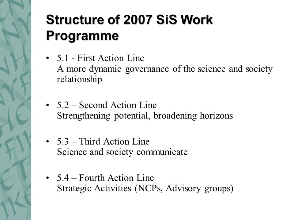 Structure of 2007 SiS Work Programme First Action Line A more dynamic governance of the science and society relationship 5.2 – Second Action Line Strengthening potential, broadening horizons 5.3 – Third Action Line Science and society communicate 5.4 – Fourth Action Line Strategic Activities (NCPs, Advisory groups)