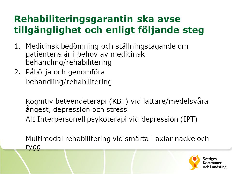 Rehabiliteringsgarantin ska avse tillgänglighet och enligt följande steg 1.Medicinsk bedömning och ställningstagande om patientens är i behov av medicinsk behandling/rehabilitering 2.Påbörja och genomföra behandling/rehabilitering Kognitiv beteendeterapi (KBT) vid lättare/medelsvåra ångest, depression och stress Alt Interpersonell psykoterapi vid depression (IPT) Multimodal rehabilitering vid smärta i axlar nacke och rygg