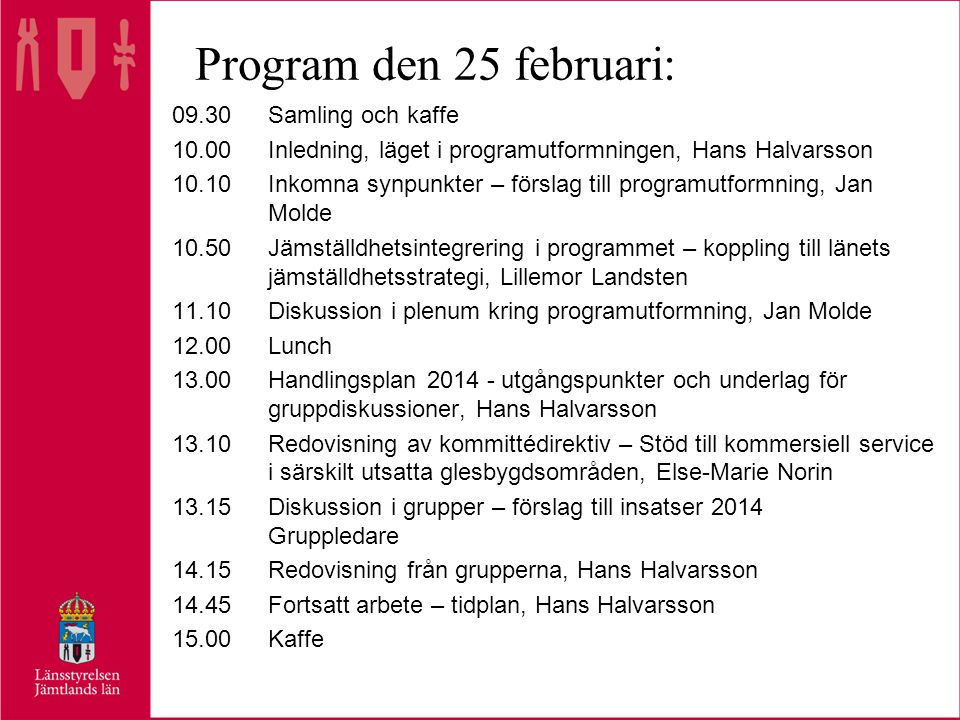 Program den 25 februari: 09.30Samling och kaffe 10.00Inledning, läget i programutformningen, Hans Halvarsson 10.10Inkomna synpunkter – förslag till programutformning, Jan Molde 10.50Jämställdhetsintegrering i programmet – koppling till länets jämställdhetsstrategi, Lillemor Landsten 11.10Diskussion i plenum kring programutformning, Jan Molde 12.00Lunch 13.00Handlingsplan utgångspunkter och underlag för gruppdiskussioner, Hans Halvarsson 13.10Redovisning av kommittédirektiv – Stöd till kommersiell service i särskilt utsatta glesbygdsområden, Else-Marie Norin 13.15Diskussion i grupper – förslag till insatser 2014 Gruppledare 14.15Redovisning från grupperna, Hans Halvarsson 14.45Fortsatt arbete – tidplan, Hans Halvarsson 15.00Kaffe