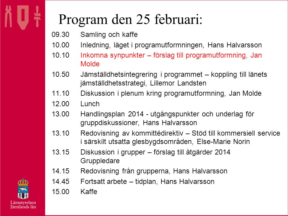 Program den 25 februari: 09.30Samling och kaffe 10.00Inledning, läget i programutformningen, Hans Halvarsson 10.10Inkomna synpunkter – förslag till programutformning, Jan Molde 10.50Jämställdhetsintegrering i programmet – koppling till länets jämställdhetsstrategi, Lillemor Landsten 11.10Diskussion i plenum kring programutformning, Jan Molde 12.00Lunch 13.00Handlingsplan utgångspunkter och underlag för gruppdiskussioner, Hans Halvarsson 13.10Redovisning av kommittédirektiv – Stöd till kommersiell service i särskilt utsatta glesbygdsområden, Else-Marie Norin 13.15Diskussion i grupper – förslag till åtgärder 2014 Gruppledare 14.15Redovisning från grupperna, Hans Halvarsson 14.45Fortsatt arbete – tidplan, Hans Halvarsson 15.00Kaffe