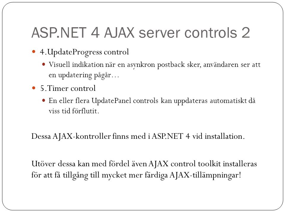 ASP.NET 4 AJAX server controls 2 4.UpdateProgress control Visuell indikation när en asynkron postback sker, användaren ser att en updatering pågår… 5.Timer control En eller flera UpdatePanel controls kan uppdateras automatiskt då viss tid förflutit.