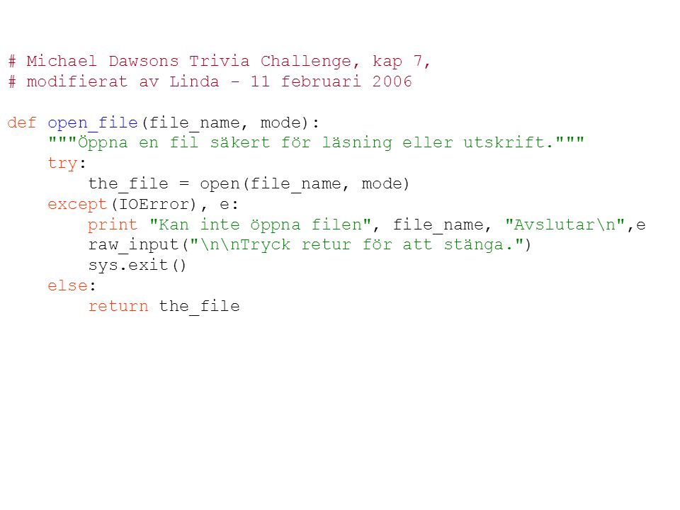 # Michael Dawsons Trivia Challenge, kap 7, # modifierat av Linda - 11 februari 2006 def open_file(file_name, mode): Öppna en fil säkert för läsning eller utskrift. try: the_file = open(file_name, mode) except(IOError), e: print Kan inte öppna filen , file_name, Avslutar\n ,e raw_input( \n\nTryck retur för att stänga. ) sys.exit() else: return the_file