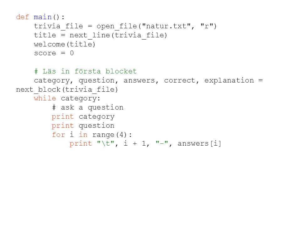 def main(): trivia_file = open_file( natur.txt , r ) title = next_line(trivia_file) welcome(title) score = 0 # Läs in första blocket category, question, answers, correct, explanation = next_block(trivia_file) while category: # ask a question print category print question for i in range(4): print \t , i + 1, - , answers[i]