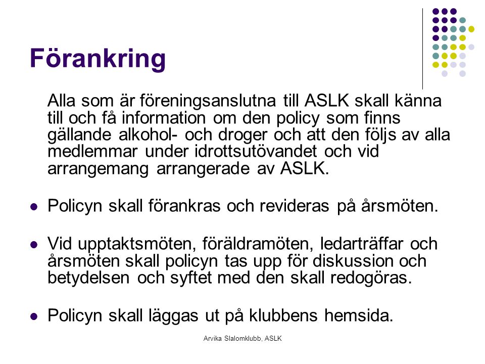 Arvika Slalomklubb, ASLK Förankring Alla som är föreningsanslutna till ASLK skall känna till och få information om den policy som finns gällande alkohol- och droger och att den följs av alla medlemmar under idrottsutövandet och vid arrangemang arrangerade av ASLK.