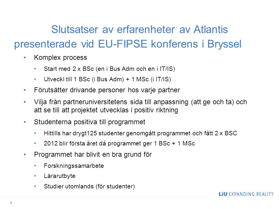 Slutsatser av erfarenheter av Atlantis presenterade vid EU-FIPSE konferens i Bryssel Komplex process Start med 2 x BSc (en i Bus Adm och en i IT/IS) Utveckl till 1 BSc (i Bus Adm) + 1 MSc (i IT/IS) Förutsätter drivande personer hos varje partner Vilja från partneruniversitetens sida till anpassning (att ge och ta) och att se till att projektet utvecklas i positiv riktning Studenterna positiva till programmet Hittills har drygt125 studenter genomgått programmet och fått 2 x BSC 2012 blir första året då programmet ger 1 BSc + 1 MSc Programmet har blivit en bra grund för Forskningssamarbete Lärarutbyte Studier utomlands (för studenter) 9