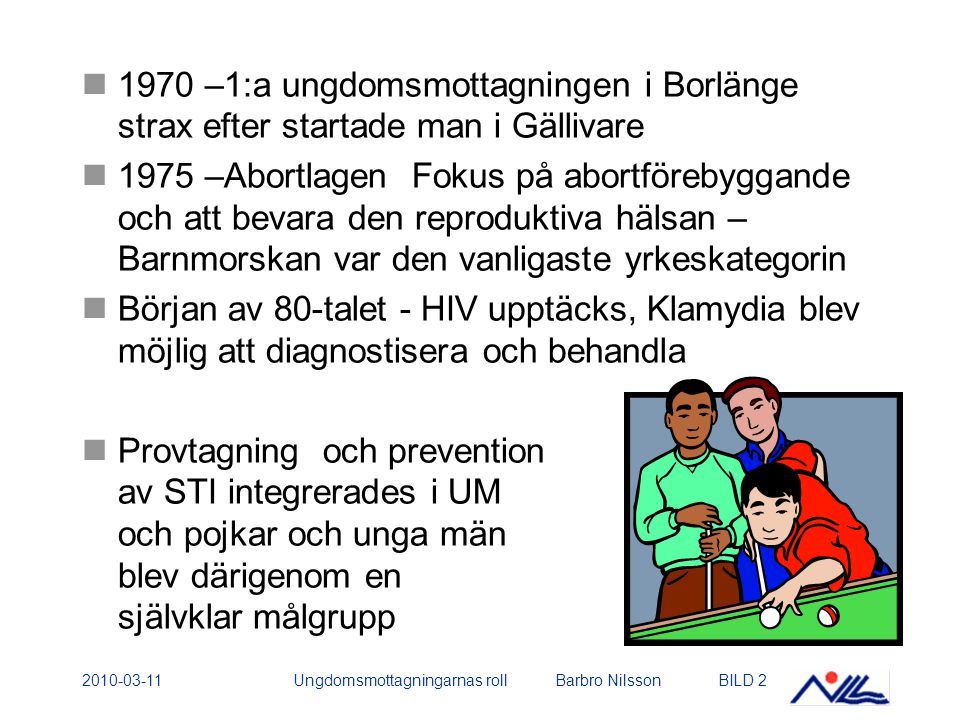 Ungdomsmottagningarnas roll Barbro NilssonBILD –1:a ungdomsmottagningen i Borlänge strax efter startade man i Gällivare 1975 –Abortlagen Fokus på abortförebyggande och att bevara den reproduktiva hälsan – Barnmorskan var den vanligaste yrkeskategorin Början av 80-talet - HIV upptäcks, Klamydia blev möjlig att diagnostisera och behandla Provtagning och prevention av STI integrerades i UM och pojkar och unga män blev därigenom en självklar målgrupp