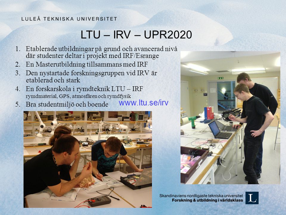 1.Etablerade utbildningar på grund och avancerad nivå där studenter deltar i projekt med IRF/Esrange 2.En Masterutbildning tillsammans med IRF 3.Den nystartade forskningsgruppen vid IRV är etablerad och stark 4.En forskarskola i rymdteknik LTU – IRF rymdmaterial, GPS, atmosfären och rymdfysik 5.Bra studentmiljö och boende LTU – IRV – UPR2020