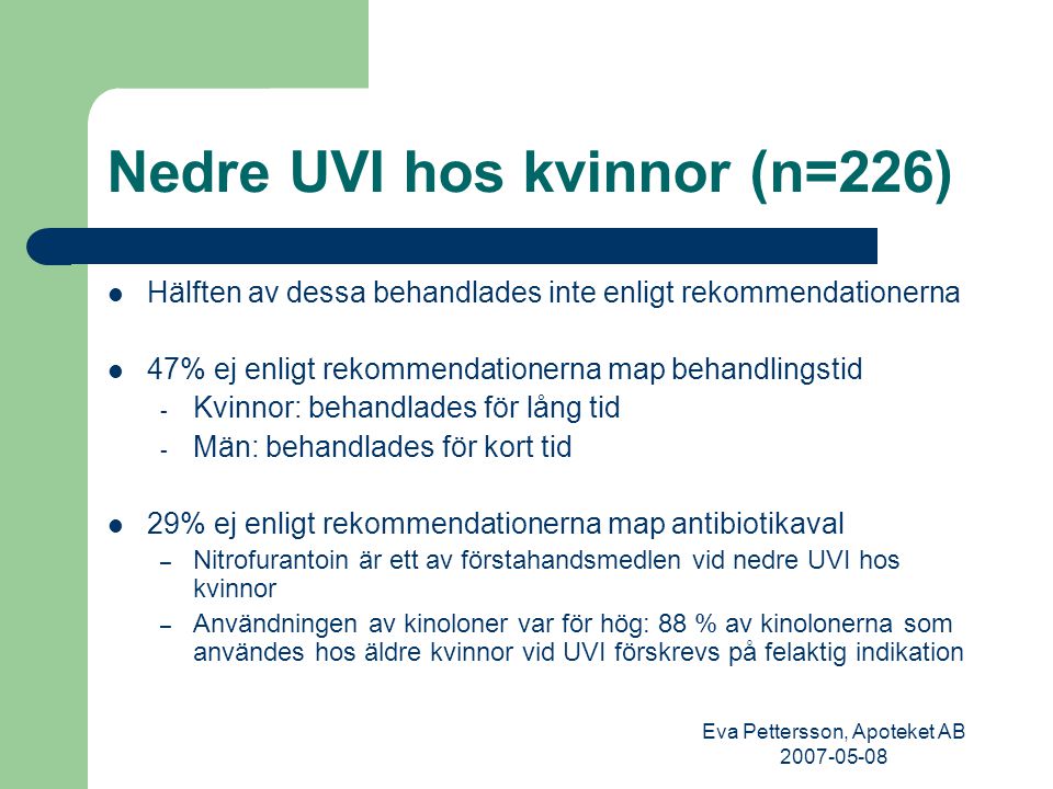 Eva Pettersson, Apoteket AB Nedre UVI hos kvinnor (n=226) Hälften av dessa behandlades inte enligt rekommendationerna 47% ej enligt rekommendationerna map behandlingstid - Kvinnor: behandlades för lång tid - Män: behandlades för kort tid 29% ej enligt rekommendationerna map antibiotikaval – Nitrofurantoin är ett av förstahandsmedlen vid nedre UVI hos kvinnor – Användningen av kinoloner var för hög: 88 % av kinolonerna som användes hos äldre kvinnor vid UVI förskrevs på felaktig indikation