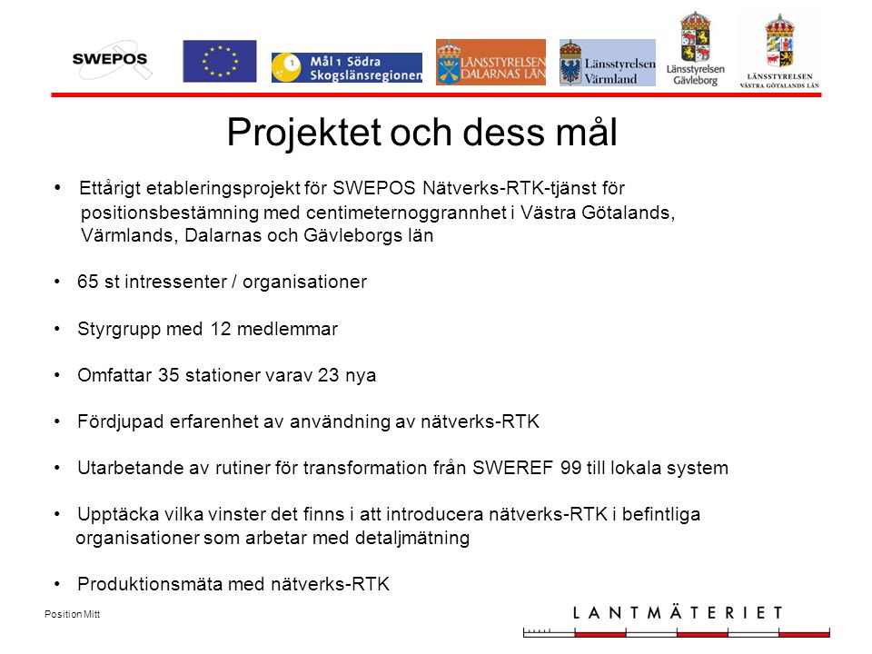 Position Mitt Projektet och dess mål Ettårigt etableringsprojekt för SWEPOS Nätverks-RTK-tjänst för positionsbestämning med centimeternoggrannhet i Västra Götalands, Värmlands, Dalarnas och Gävleborgs län 65 st intressenter / organisationer Styrgrupp med 12 medlemmar Omfattar 35 stationer varav 23 nya Fördjupad erfarenhet av användning av nätverks-RTK Utarbetande av rutiner för transformation från SWEREF 99 till lokala system Upptäcka vilka vinster det finns i att introducera nätverks-RTK i befintliga organisationer som arbetar med detaljmätning Produktionsmäta med nätverks-RTK