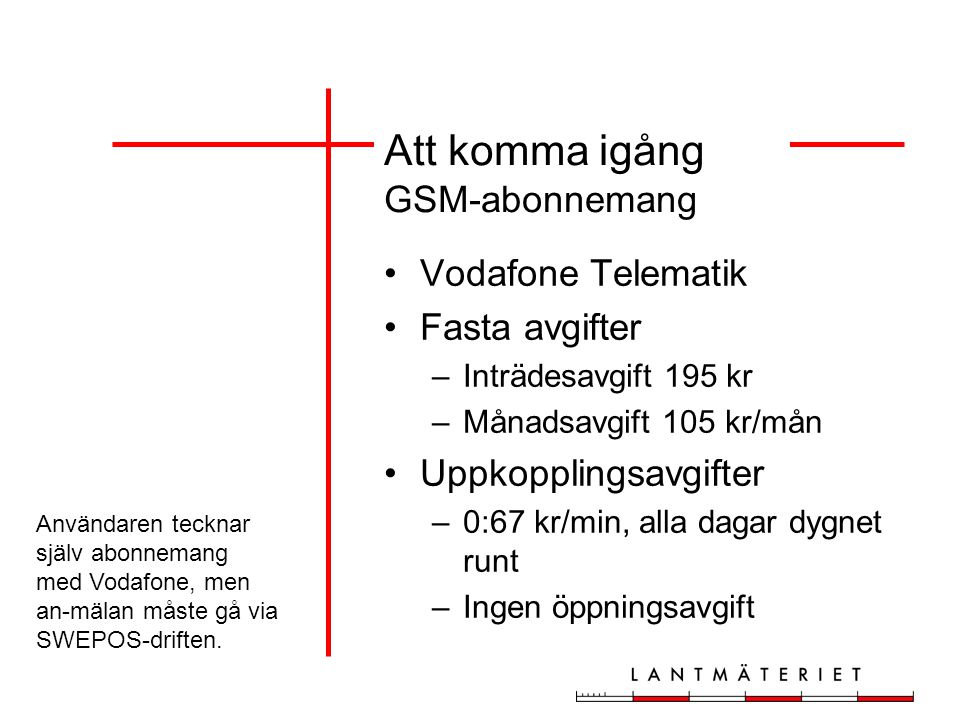 Att komma igång GSM-abonnemang Vodafone Telematik Fasta avgifter –Inträdesavgift 195 kr –Månadsavgift 105 kr/mån Uppkopplingsavgifter –0:67 kr/min, alla dagar dygnet runt –Ingen öppningsavgift Användaren tecknar själv abonnemang med Vodafone, men an-mälan måste gå via SWEPOS-driften.
