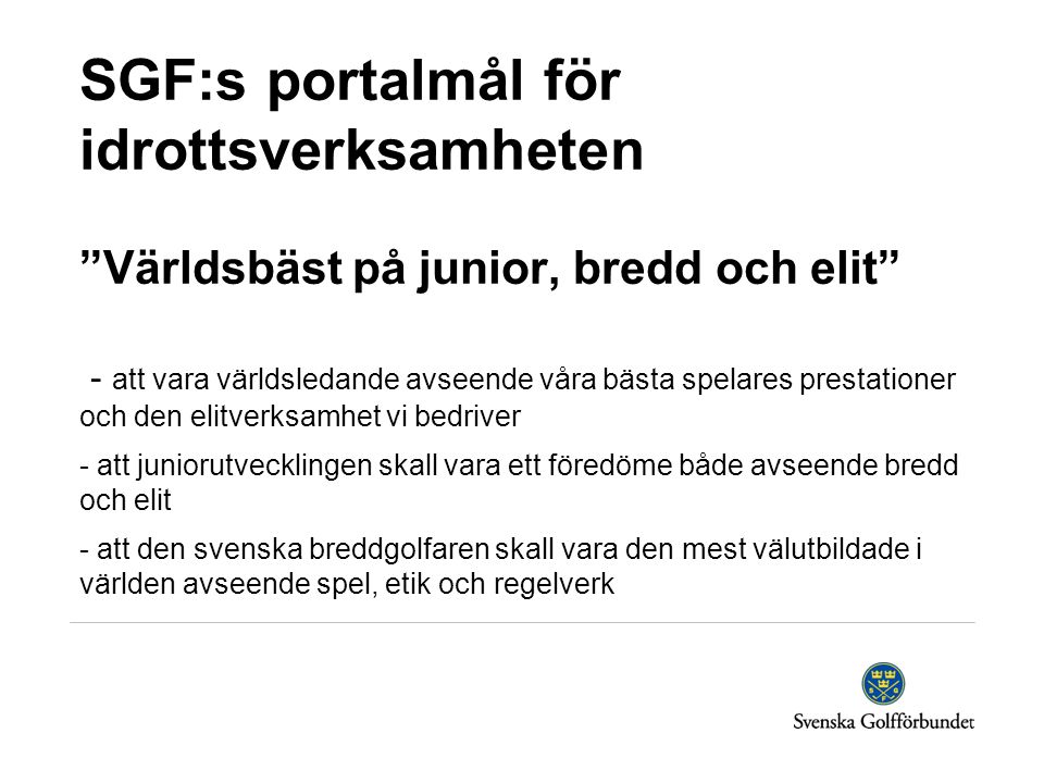 SGF:s portalmål för idrottsverksamheten Världsbäst på junior, bredd och elit - att vara världsledande avseende våra bästa spelares prestationer och den elitverksamhet vi bedriver - att juniorutvecklingen skall vara ett föredöme både avseende bredd och elit - att den svenska breddgolfaren skall vara den mest välutbildade i världen avseende spel, etik och regelverk