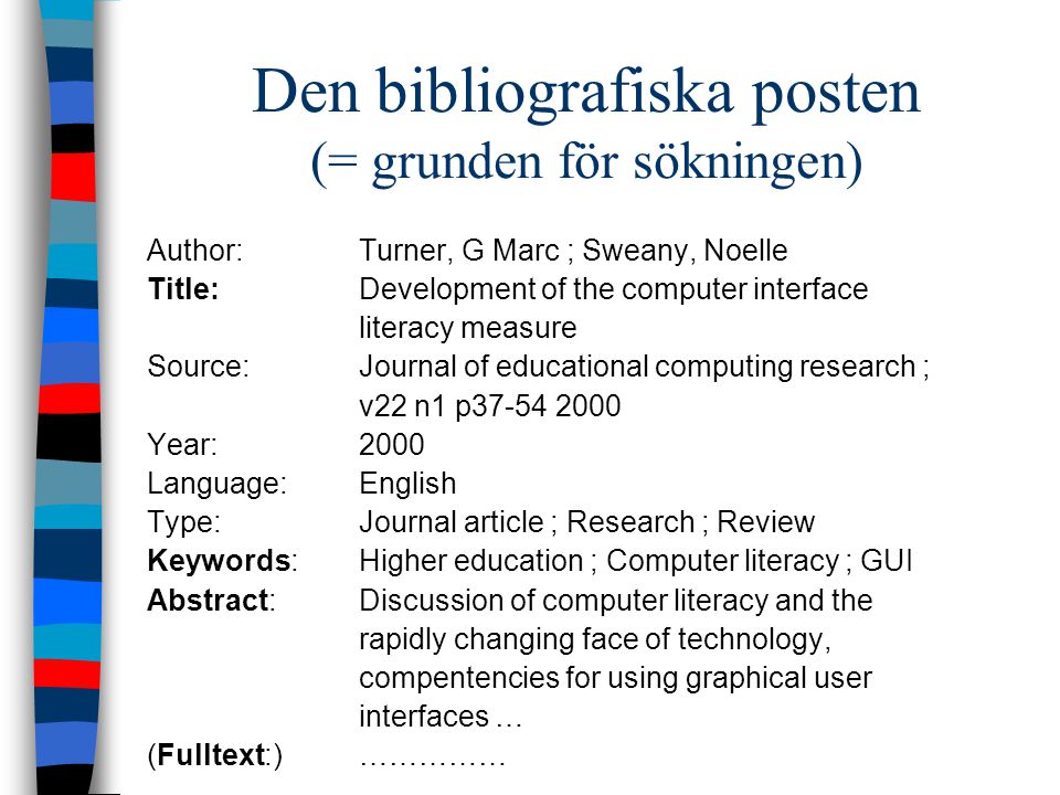 Den bibliografiska posten (= grunden för sökningen) Author:Turner, G Marc ; Sweany, Noelle Title:Development of the computer interface literacy measure Source:Journal of educational computing research ; v22 n1 p Year:2000 Language:English Type:Journal article ; Research ; Review Keywords:Higher education ; Computer literacy ; GUI Abstract:Discussion of computer literacy and the rapidly changing face of technology, compentencies for using graphical user interfaces … (Fulltext:)……………