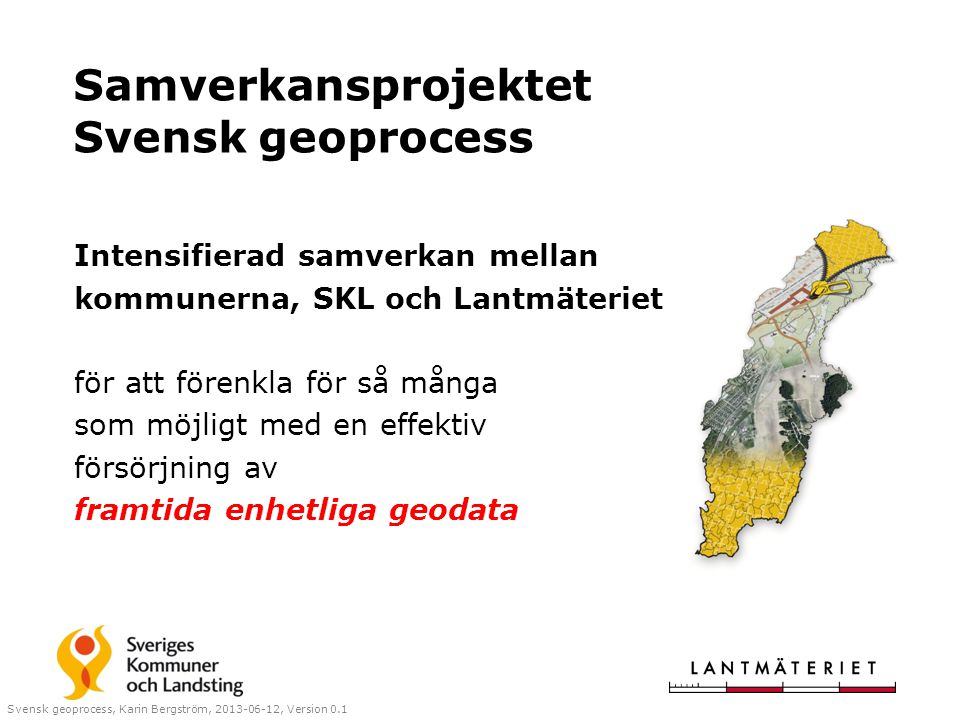 Samverkansprojektet Svensk geoprocess Intensifierad samverkan mellan kommunerna, SKL och Lantmäteriet för att förenkla för så många som möjligt med en effektiv försörjning av framtida enhetliga geodata Svensk geoprocess, Karin Bergström, , Version 0.1