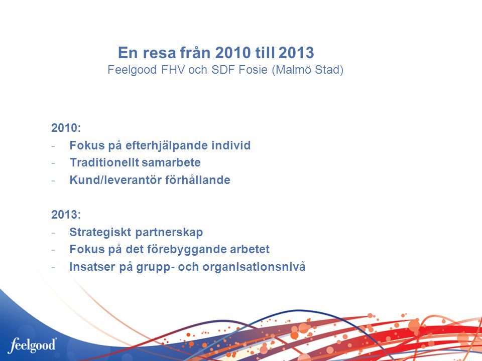 En resa från 2010 till 2013 Feelgood FHV och SDF Fosie (Malmö Stad) 2010: -Fokus på efterhjälpande individ -Traditionellt samarbete -Kund/leverantör förhållande 2013: -Strategiskt partnerskap -Fokus på det förebyggande arbetet -Insatser på grupp- och organisationsnivå