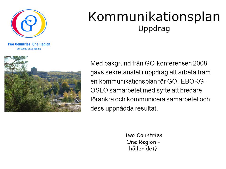 Kommunikationsplan Uppdrag Med bakgrund från GO-konferensen 2008 gavs sekretariatet i uppdrag att arbeta fram en kommunikationsplan för GÖTEBORG- OSLO samarbetet med syfte att bredare förankra och kommunicera samarbetet och dess uppnådda resultat.