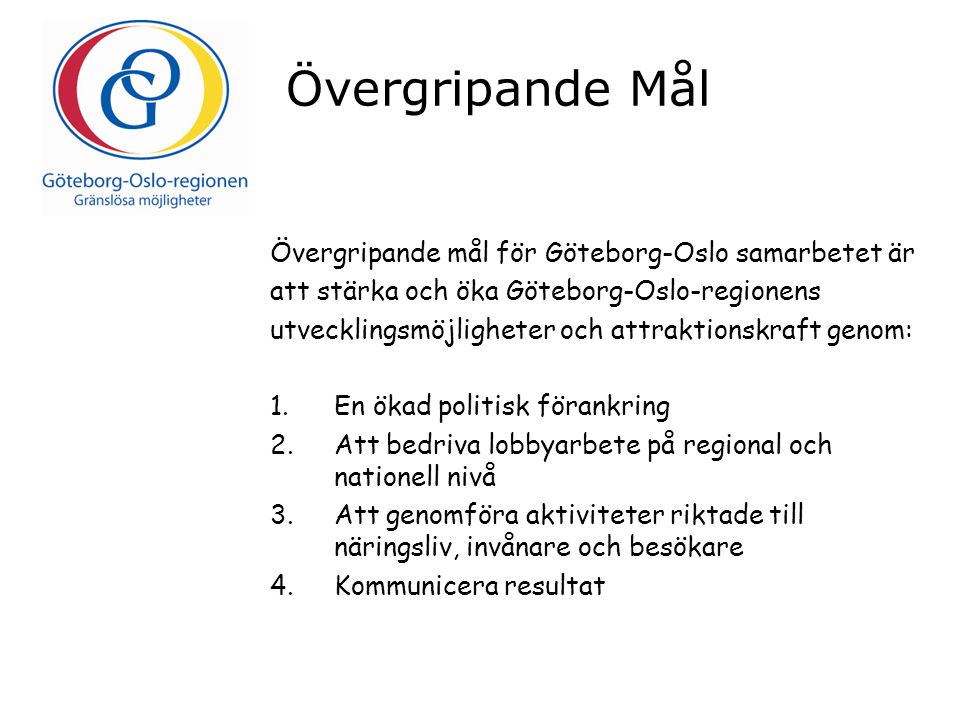 Övergripande Mål Övergripande mål för Göteborg-Oslo samarbetet är att stärka och öka Göteborg-Oslo-regionens utvecklingsmöjligheter och attraktionskraft genom: 1.En ökad politisk förankring 2.Att bedriva lobbyarbete på regional och nationell nivå 3.Att genomföra aktiviteter riktade till näringsliv, invånare och besökare 4.Kommunicera resultat