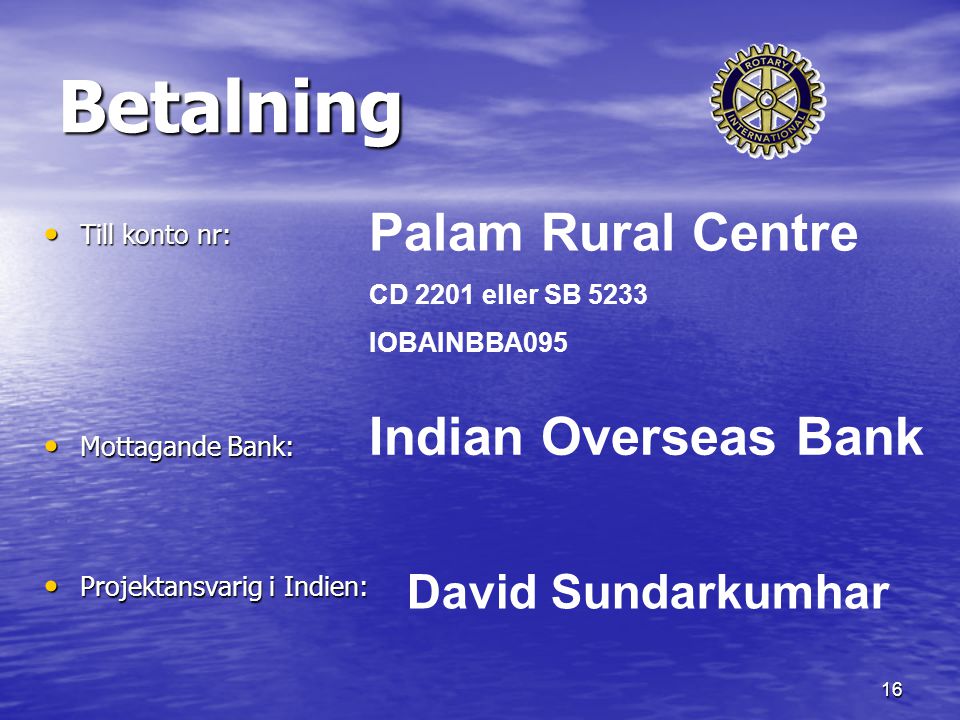 16 Betalning Till konto nr: Till konto nr: Mottagande Bank: Mottagande Bank: Projektansvarig i Indien: Projektansvarig i Indien: Palam Rural Centre CD 2201 eller SB 5233 IOBAINBBA095 Indian Overseas Bank David Sundarkumhar