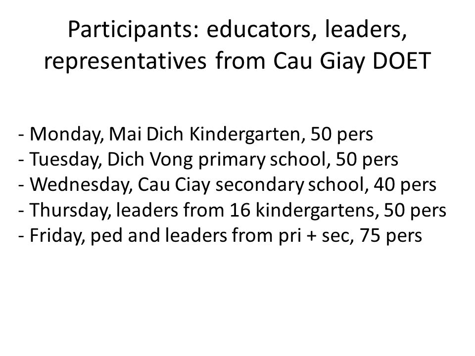 Participants: educators, leaders, representatives from Cau Giay DOET - Monday, Mai Dich Kindergarten, 50 pers - Tuesday, Dich Vong primary school, 50 pers - Wednesday, Cau Ciay secondary school, 40 pers - Thursday, leaders from 16 kindergartens, 50 pers - Friday, ped and leaders from pri + sec, 75 pers