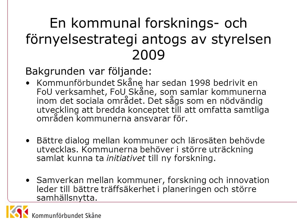 En kommunal forsknings- och förnyelsestrategi antogs av styrelsen 2009 Bakgrunden var följande: Kommunförbundet Skåne har sedan 1998 bedrivit en FoU verksamhet, FoU Skåne, som samlar kommunerna inom det sociala området.