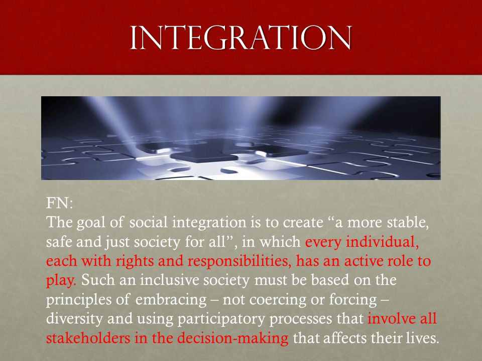 INTEGRATION FN: The goal of social integration is to create a more stable, safe and just society for all , in which every individual, each with rights and responsibilities, has an active role to play.