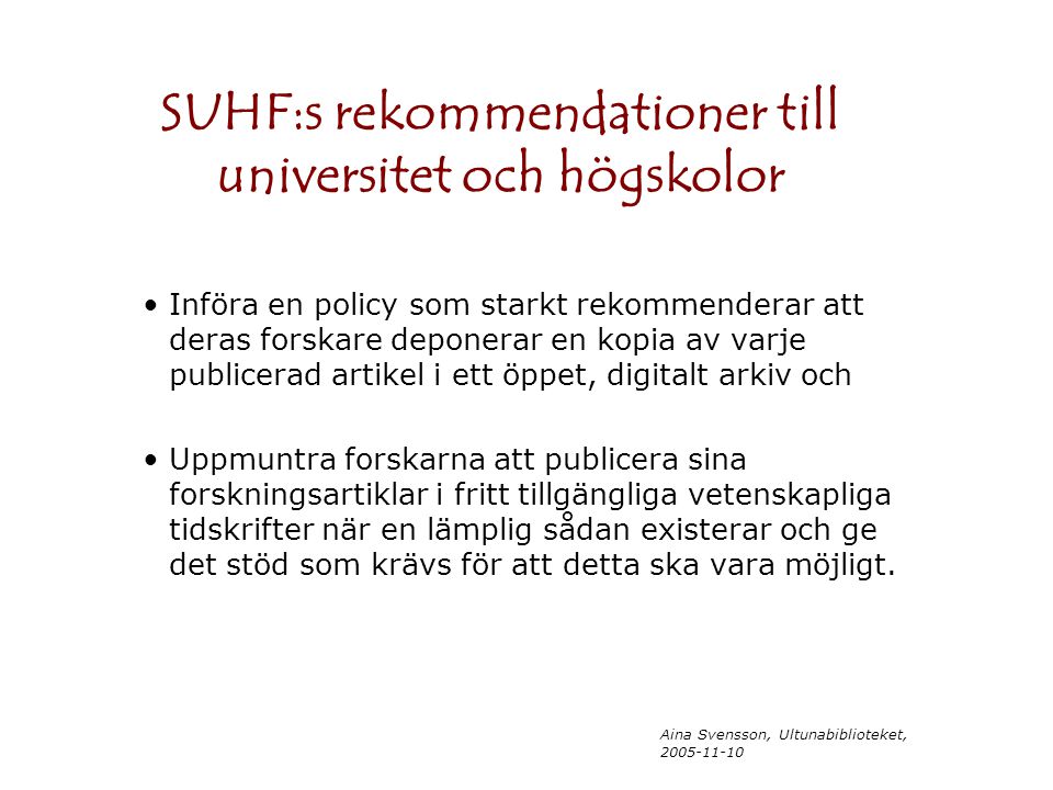 Aina Svensson, Ultunabiblioteket, SUHF:s rekommendationer till universitet och högskolor Införa en policy som starkt rekommenderar att deras forskare deponerar en kopia av varje publicerad artikel i ett öppet, digitalt arkiv och Uppmuntra forskarna att publicera sina forskningsartiklar i fritt tillgängliga vetenskapliga tidskrifter när en lämplig sådan existerar och ge det stöd som krävs för att detta ska vara möjligt.