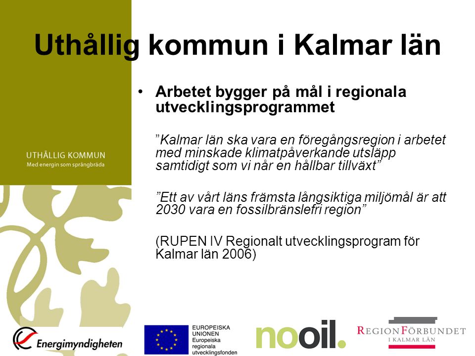 Uthållig kommun i Kalmar län Arbetet bygger på mål i regionala utvecklingsprogrammet Kalmar län ska vara en föregångsregion i arbetet med minskade klimatpåverkande utsläpp samtidigt som vi når en hållbar tillväxt Ett av vårt läns främsta långsiktiga miljömål är att 2030 vara en fossilbränslefri region (RUPEN IV Regionalt utvecklingsprogram för Kalmar län 2006)