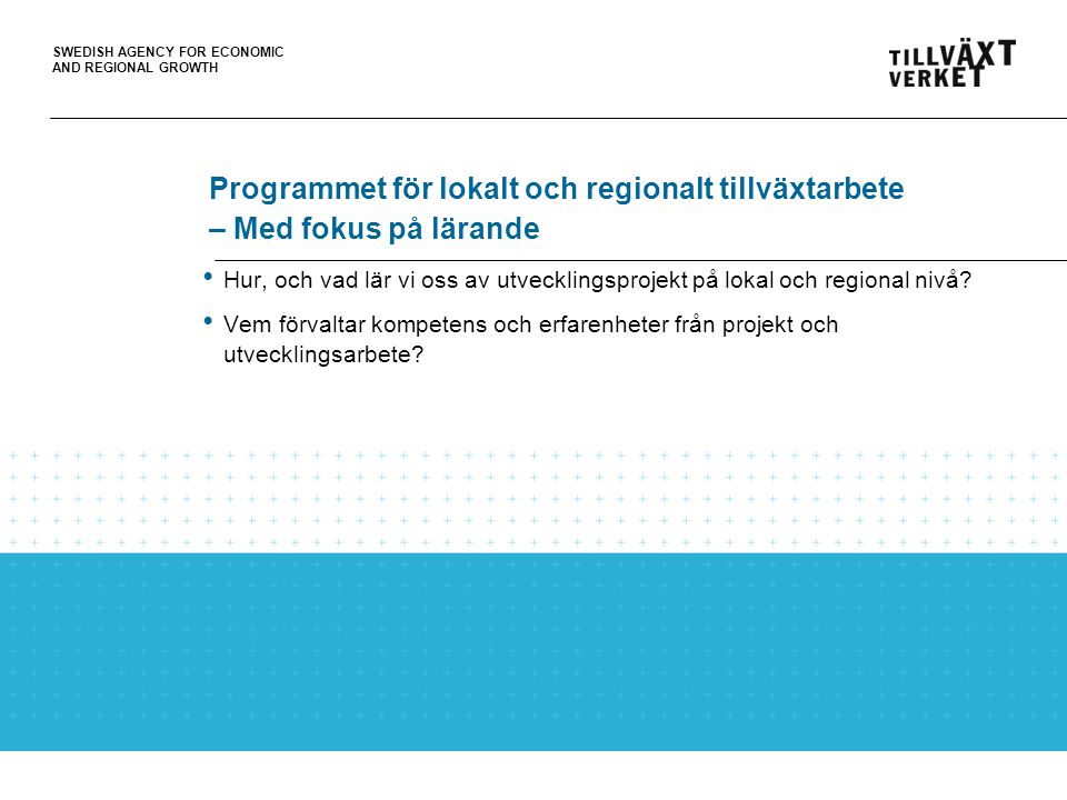 SWEDISH AGENCY FOR ECONOMIC AND REGIONAL GROWTH Programmet för lokalt och regionalt tillväxtarbete – Med fokus på lärande Hur, och vad lär vi oss av utvecklingsprojekt på lokal och regional nivå.