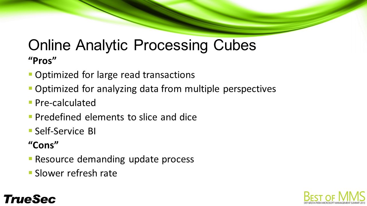 Online Analytic Processing Cubes Pros  Optimized for large read transactions  Optimized for analyzing data from multiple perspectives  Pre-calculated  Predefined elements to slice and dice  Self-Service BI Cons  Resource demanding update process  Slower refresh rate