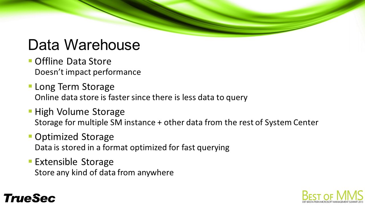Data Warehouse  Offline Data Store Doesn’t impact performance  Long Term Storage Online data store is faster since there is less data to query  High Volume Storage Storage for multiple SM instance + other data from the rest of System Center  Optimized Storage Data is stored in a format optimized for fast querying  Extensible Storage Store any kind of data from anywhere