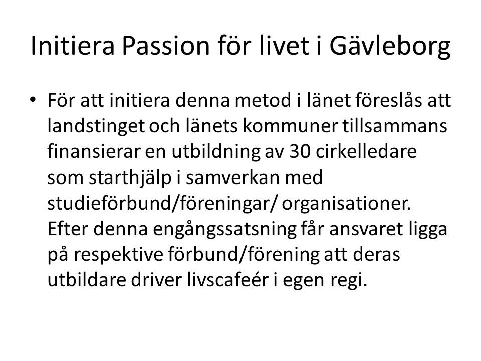 Initiera Passion för livet i Gävleborg För att initiera denna metod i länet föreslås att landstinget och länets kommuner tillsammans finansierar en utbildning av 30 cirkelledare som starthjälp i samverkan med studieförbund/föreningar/ organisationer.