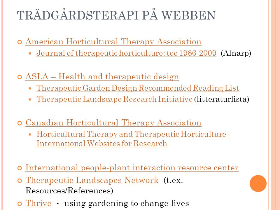 TRÄDGÅRDSTERAPI PÅ WEBBEN American Horticultural Therapy Association Journal of therapeutic horticulture: toc (Alnarp) Journal of therapeutic horticulture: toc ASLA – Health and therapeutic design Therapeutic Garden Design Recommended Reading List Therapeutic Landscape Research Initiative (litteraturlista) Therapeutic Landscape Research Initiative Canadian Horticultural Therapy Association Horticultural Therapy and Therapeutic Horticulture - International Websites for Research Horticultural Therapy and Therapeutic Horticulture - International Websites for Research International people-plant interaction resource center Therapeutic Landscapes NetworkTherapeutic Landscapes Network (t.ex.