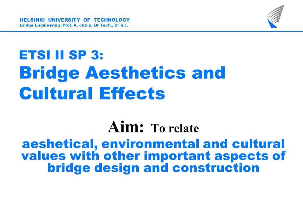 ETSI II SP 3: Bridge Aesthetics and Cultural Effects Aim: To relate aeshetical, environmental and cultural values with other important aspects of bridge design and construction HELSINKI UNIVERSITY OF TECHNOLOGY Bridge Engineering /Prof.