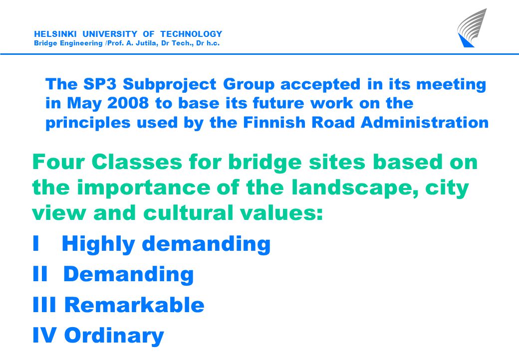 The SP3 Subproject Group accepted in its meeting in May 2008 to base its future work on the principles used by the Finnish Road Administration Four Classes for bridge sites based on the importance of the landscape, city view and cultural values: I Highly demanding II Demanding III Remarkable IV Ordinary HELSINKI UNIVERSITY OF TECHNOLOGY Bridge Engineering /Prof.