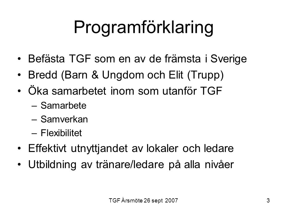 3 Programförklaring Befästa TGF som en av de främsta i Sverige Bredd (Barn & Ungdom och Elit (Trupp) Öka samarbetet inom som utanför TGF –Samarbete –Samverkan –Flexibilitet Effektivt utnyttjandet av lokaler och ledare Utbildning av tränare/ledare på alla nivåer